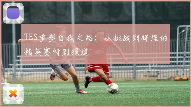 TES重塑自我之路：从挑战到辉煌的精英赛特别报道