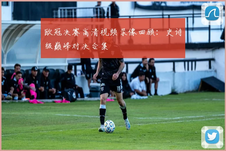欧冠决赛高清视频录像回顾：史诗级巅峰对决合集