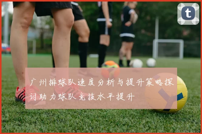 广州排球队速度分析与提升策略探讨助力球队竞技水平提升