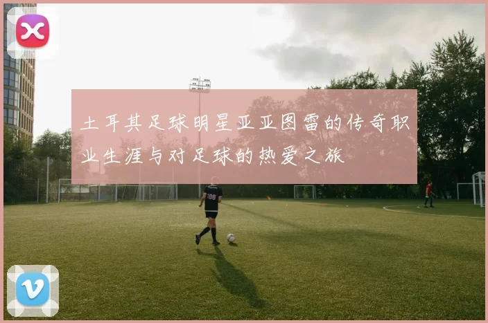 土耳其足球明星亚亚图雷的传奇职业生涯与对足球的热爱之旅