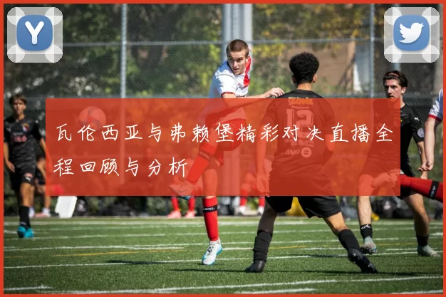 瓦伦西亚与弗赖堡精彩对决直播全程回顾与分析