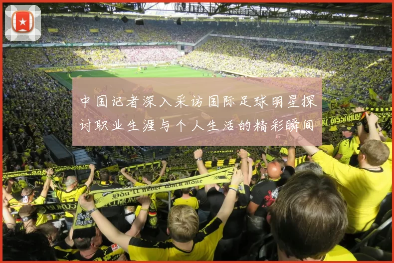 中国记者深入采访国际足球明星探讨职业生涯与个人生活的精彩瞬间