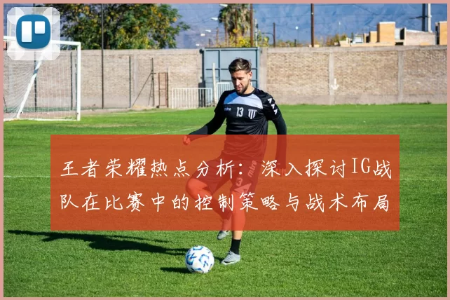 王者荣耀热点分析：深入探讨IG战队在比赛中的控制策略与战术布局