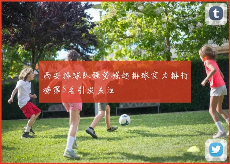 西安排球队强势崛起排球实力排行榜第5名引发关注