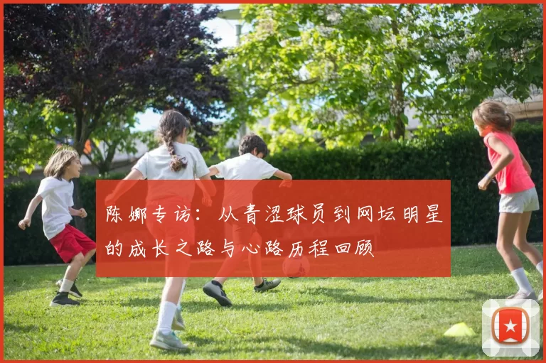 陈娜专访：从青涩球员到网坛明星的成长之路与心路历程回顾
