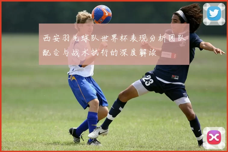 西安羽毛球队世界杯表现分析团队配合与战术执行的深度解读