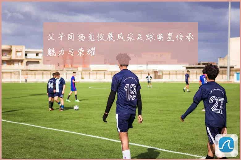 父子同场竞技展风采足球明星传承魅力与荣耀