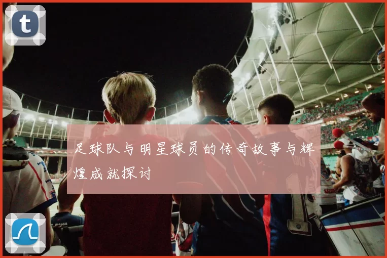 足球队与明星球员的传奇故事与辉煌成就探讨