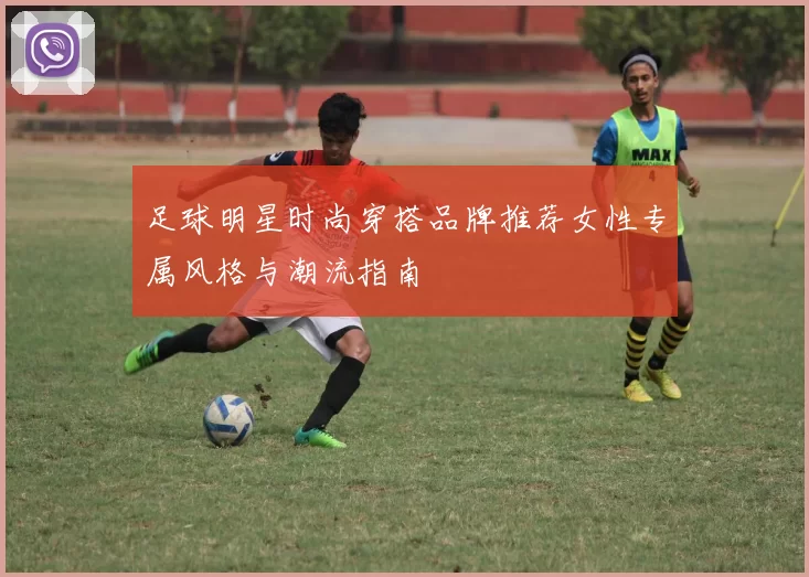 足球明星时尚穿搭品牌推荐女性专属风格与潮流指南