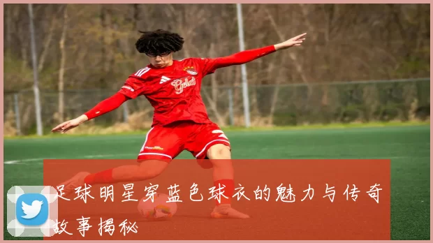 足球明星穿蓝色球衣的魅力与传奇故事揭秘