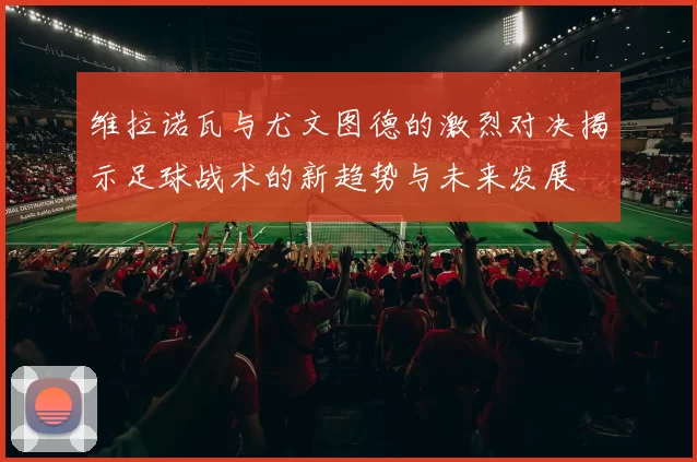 维拉诺瓦与尤文图德的激烈对决揭示足球战术的新趋势与未来发展