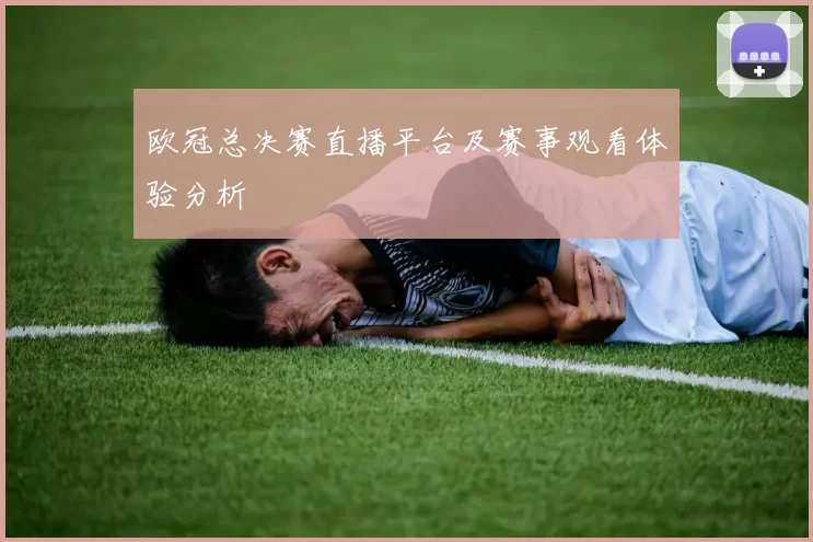 欧冠总决赛直播平台及赛事观看体验分析
