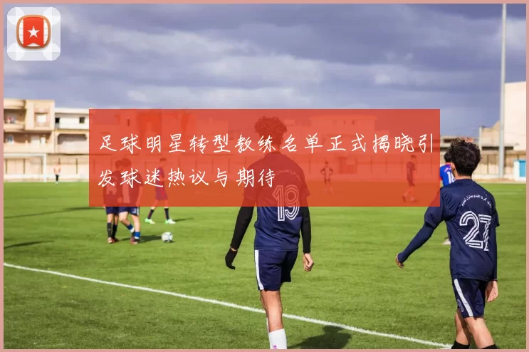 足球明星转型教练名单正式揭晓引发球迷热议与期待