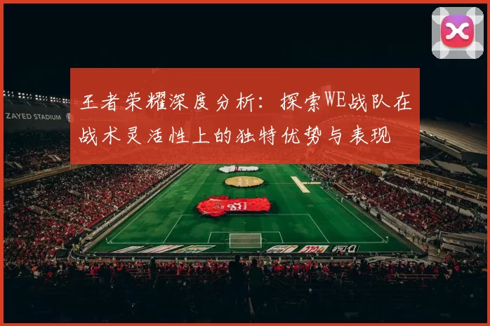 王者荣耀深度分析：探索WE战队在战术灵活性上的独特优势与表现