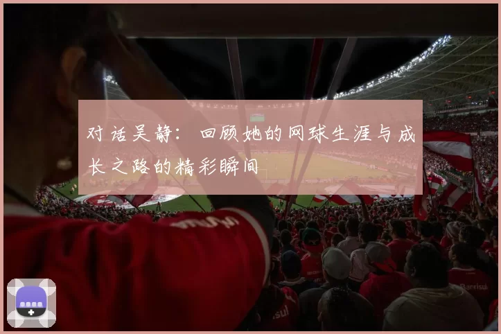对话吴静：回顾她的网球生涯与成长之路的精彩瞬间