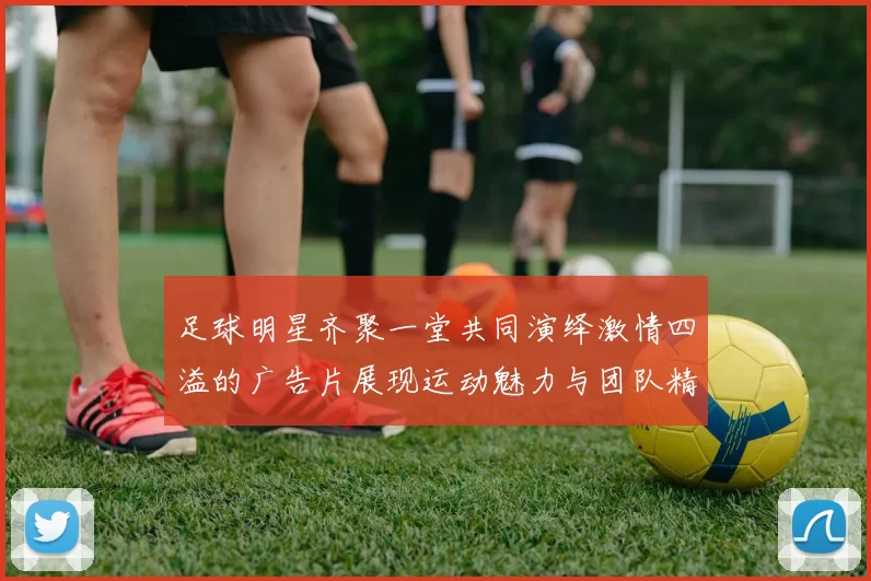 足球明星齐聚一堂共同演绎激情四溢的广告片展现运动魅力与团队精神