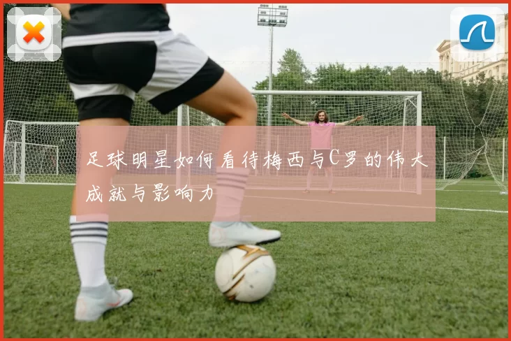足球明星如何看待梅西与C罗的伟大成就与影响力