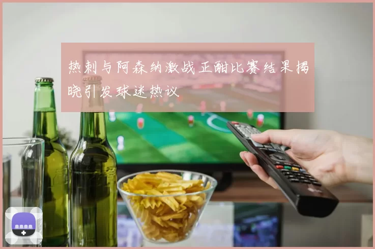热刺与阿森纳激战正酣比赛结果揭晓引发球迷热议