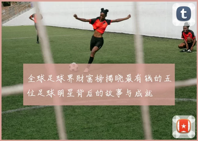 全球足球界财富榜揭晓最有钱的五位足球明星背后的故事与成就