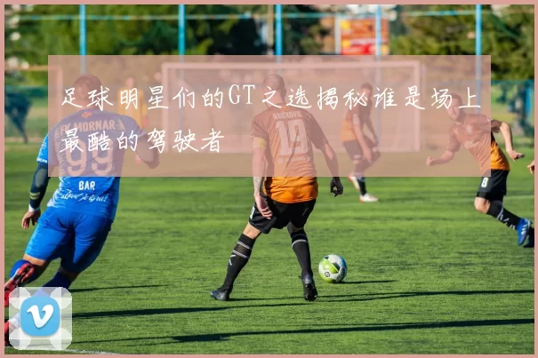 足球明星们的GT之选揭秘谁是场上最酷的驾驶者