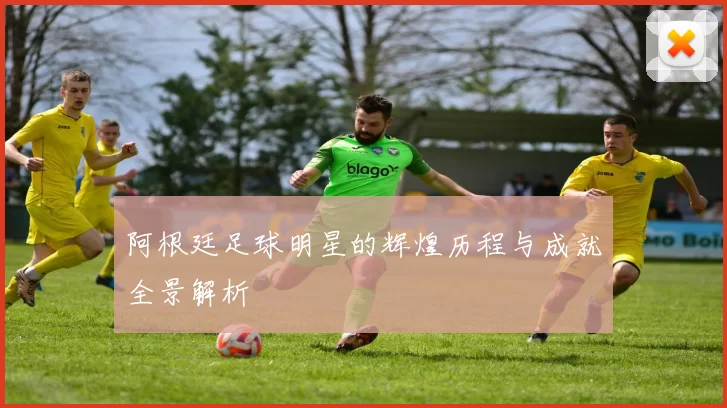 阿根廷足球明星的辉煌历程与成就全景解析
