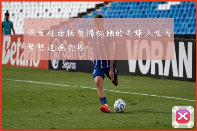 深度对话杨丽揭秘她的足球人生与梦想追逐之路