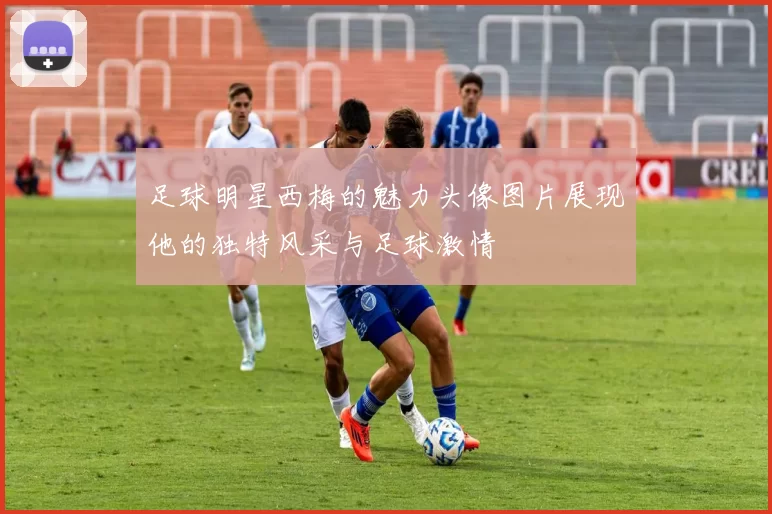 足球明星西梅的魅力头像图片展现他的独特风采与足球激情