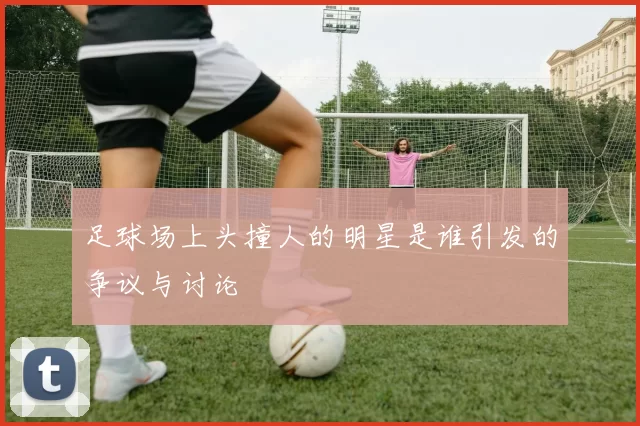足球场上头撞人的明星是谁引发的争议与讨论