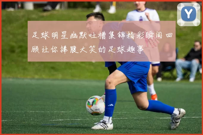 足球明星幽默吐槽集锦精彩瞬间回顾让你捧腹大笑的足球趣事