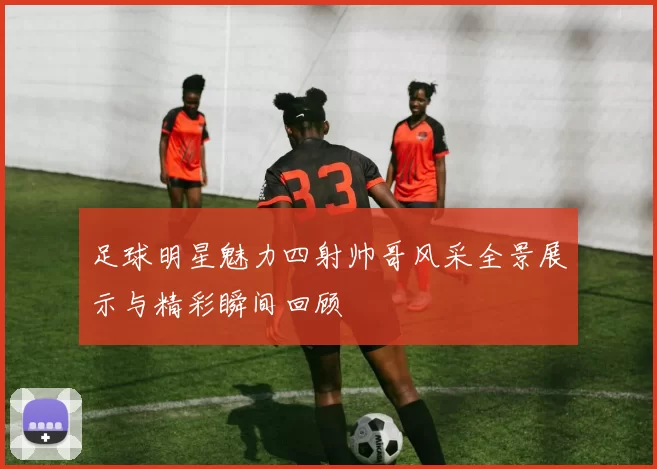 足球明星魅力四射帅哥风采全景展示与精彩瞬间回顾
