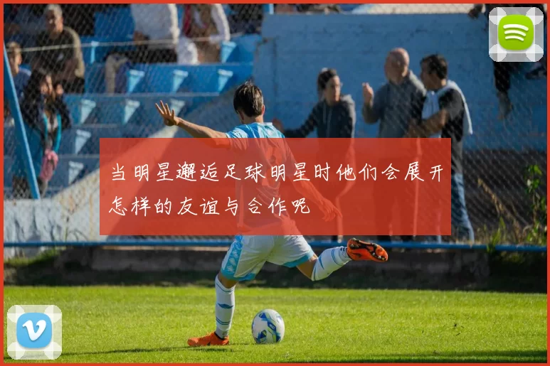 当明星邂逅足球明星时他们会展开怎样的友谊与合作呢