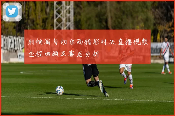 利物浦与切尔西精彩对决直播视频全程回顾及赛后分析