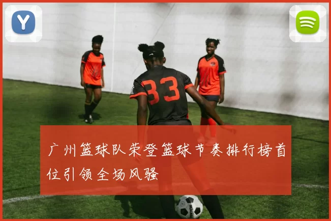 广州篮球队荣登篮球节奏排行榜首位引领全场风骚