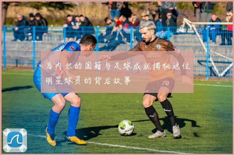 马内尔的国籍与足球成就揭秘这位明星球员的背后故事