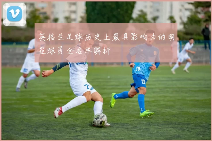 英格兰足球历史上最具影响力的明星球员全名单解析