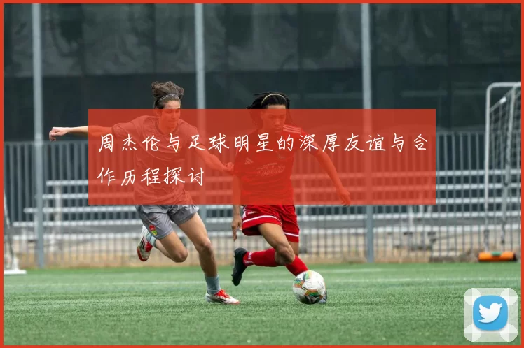 周杰伦与足球明星的深厚友谊与合作历程探讨