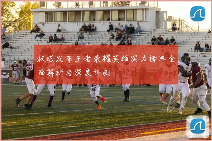 权威发布王者荣耀英雄实力榜单全面解析与深度评测