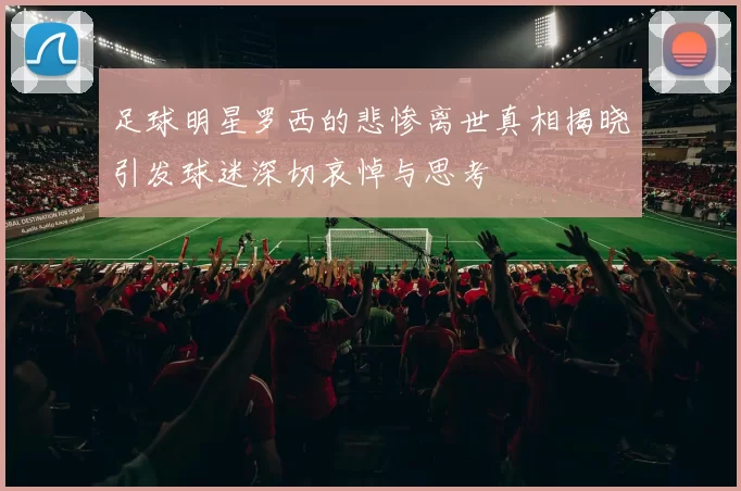 足球明星罗西的悲惨离世真相揭晓引发球迷深切哀悼与思考