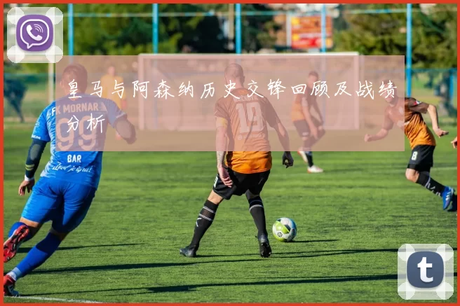 皇马与阿森纳历史交锋回顾及战绩分析