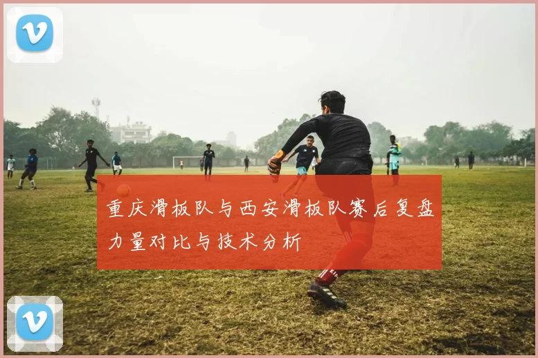 重庆滑板队与西安滑板队赛后复盘力量对比与技术分析