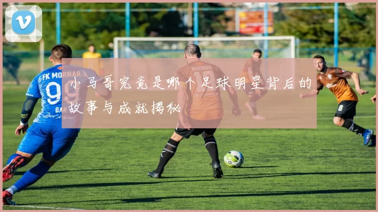 小马哥究竟是哪个足球明星背后的故事与成就揭秘