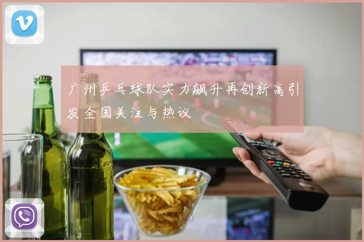 广州乒乓球队实力飙升再创新高引发全国关注与热议