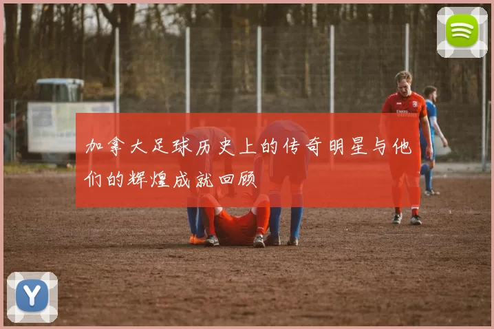 加拿大足球历史上的传奇明星与他们的辉煌成就回顾