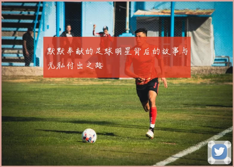 默默奉献的足球明星背后的故事与无私付出之路