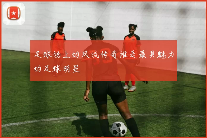 足球场上的风流传奇谁是最具魅力的足球明星