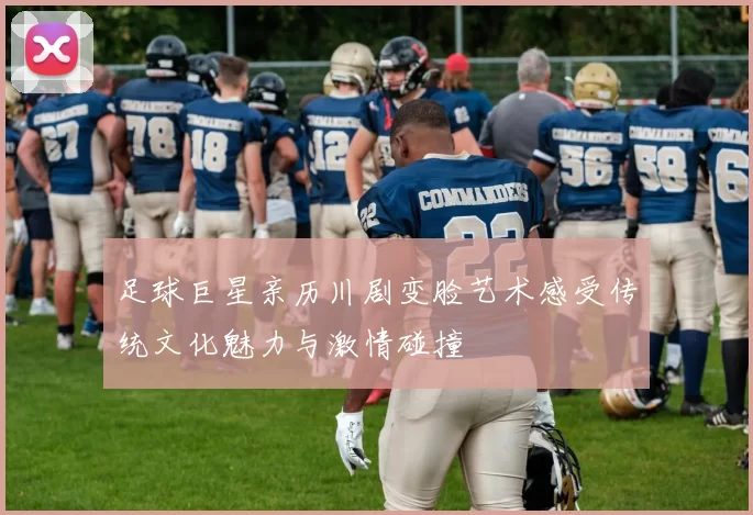 足球巨星亲历川剧变脸艺术感受传统文化魅力与激情碰撞