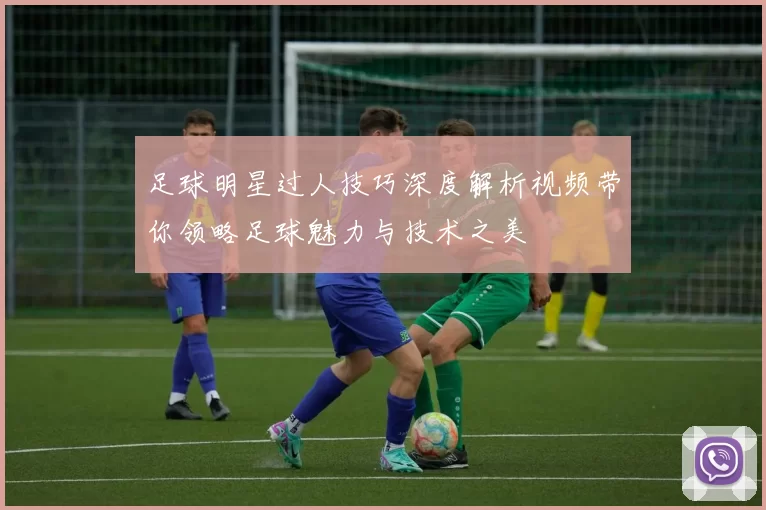 足球明星过人技巧深度解析视频带你领略足球魅力与技术之美
