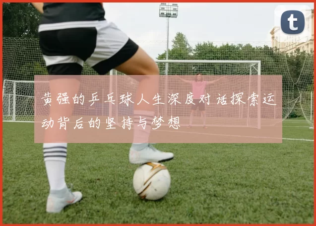 黄强的乒乓球人生深度对话探索运动背后的坚持与梦想