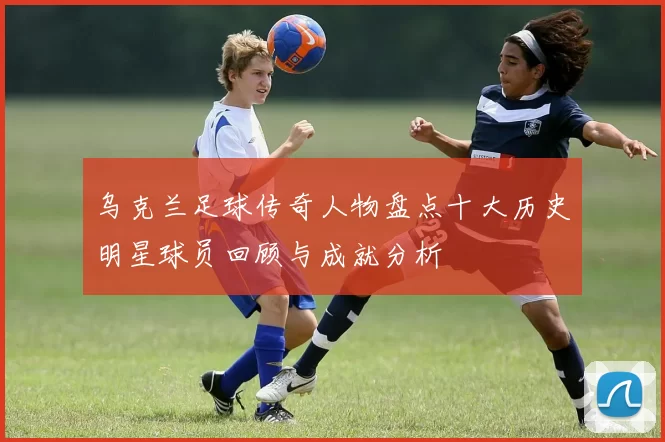乌克兰足球传奇人物盘点十大历史明星球员回顾与成就分析