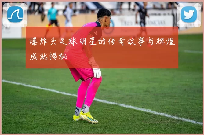 爆炸头足球明星的传奇故事与辉煌成就揭秘